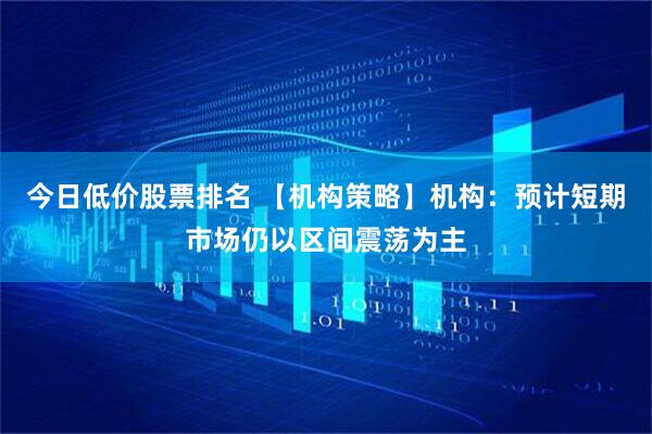 今日低价股票排名 【机构策略】机构：预计短期市场仍以区间震荡为主