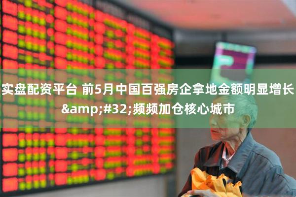 实盘配资平台 前5月中国百强房企拿地金额明显增长&#32;频频加仓核心城市