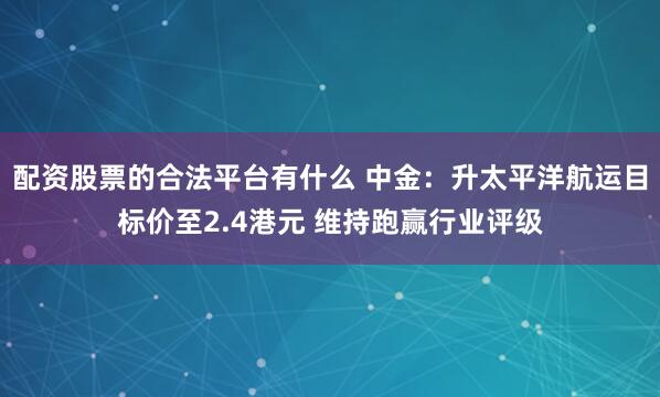 配资股票的合法平台有什么 中金：升太平洋航运目标价至2.4港元 维持跑赢行业评级