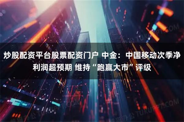 炒股配资平台股票配资门户 中金：中国移动次季净利润超预期 维持“跑赢大市”评级