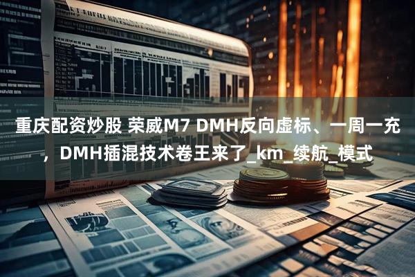 重庆配资炒股 荣威M7 DMH反向虚标、一周一充，DMH插混技术卷王来了_km_续航_模式