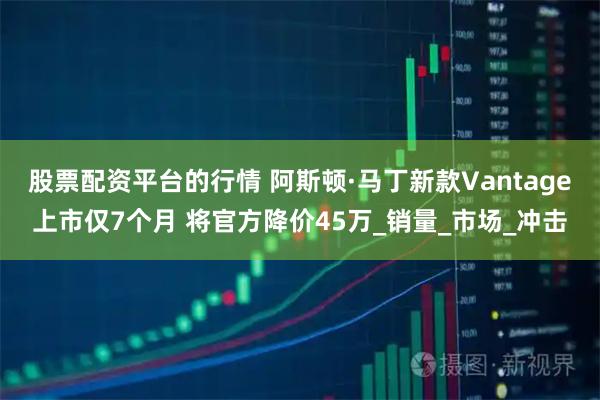 股票配资平台的行情 阿斯顿·马丁新款Vantage上市仅7个月 将官方降价45万_销量_市场_冲击