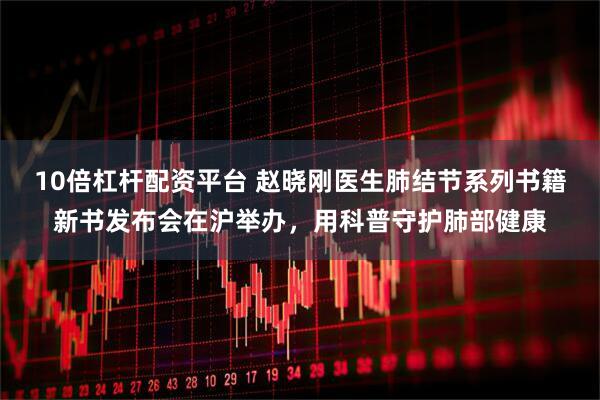 10倍杠杆配资平台 赵晓刚医生肺结节系列书籍新书发布会在沪举办，用科普守护肺部健康