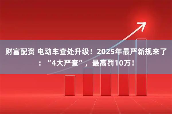 财富配资 电动车查处升级！2025年最严新规来了：“4大严查”，最高罚10万！