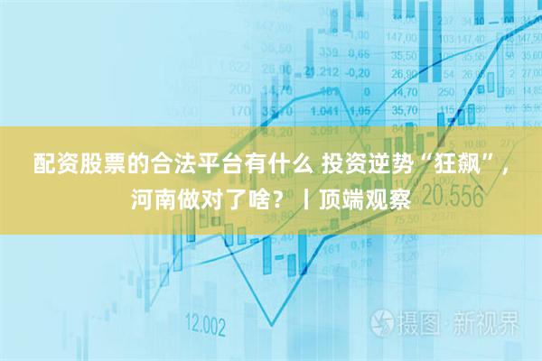 配资股票的合法平台有什么 投资逆势“狂飙”，河南做对了啥？丨顶端观察