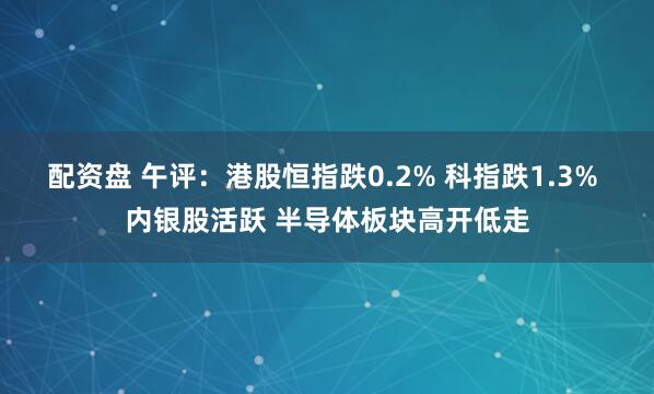 配资盘 午评：港股恒指跌0.2% 科指跌1.3% 内银股活跃 半导体板块高开低走