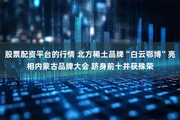 股票配资平台的行情 北方稀土品牌“白云鄂博”亮相内蒙古品牌大会 跻身前十并获殊荣