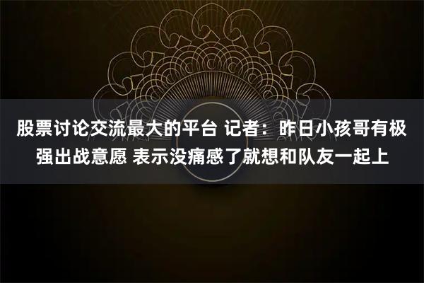 股票讨论交流最大的平台 记者：昨日小孩哥有极强出战意愿 表示没痛感了就想和队友一起上