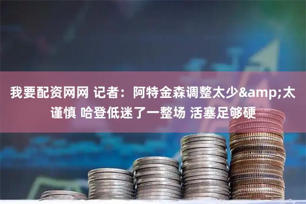 我要配资网网 记者：阿特金森调整太少&太谨慎 哈登低迷了一整场 活塞足够硬
