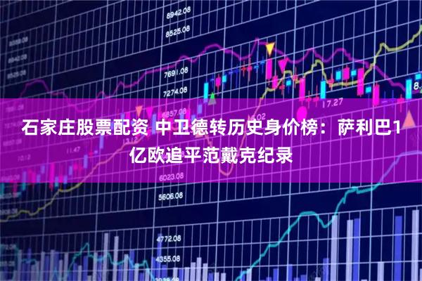石家庄股票配资 中卫德转历史身价榜：萨利巴1亿欧追平范戴克纪录