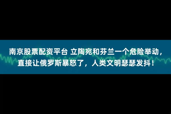南京股票配资平台 立陶宛和芬兰一个危险举动，直接让俄罗斯暴怒了，人类文明瑟瑟发抖！