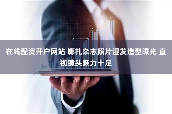 在线配资开户网站 娜扎杂志照片湿发造型曝光 直视镜头魅力十足